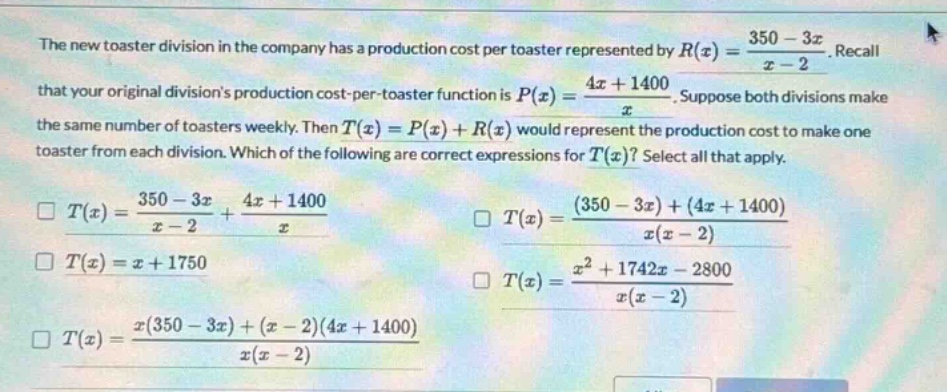 the new toaster division in the company has a production cost per toaster represented by $r(x)=\frac{350 - 3x}{x - 2}$. recall that your original divisions production - cost - per - toaster function is $p(x)=\frac{4x + 1400}{x}$. suppose both divisions make the same number of toasters weekly. then $t(x)=p(x)+r(x)$ would represent the production cost to make one toaster from each division. which of the following are correct expressions for $t(x)$? select all that apply.\n$square t(x)=\frac{350 - 3x}{x - 2}+\frac{4x + 1400}{x}$\n$square t(x)=\frac{(350 - 3x)+(4x + 1400)}{x(x - 2)}$\n$square t(x)=x + 1750$\n$square t(x)=\frac{x^{2}+1742x - 2800}{x(x - 2)}$\n$square t(x)=\frac{x(350 - 3x)+(x - 2)(4x + 1400)}{x(x - 2)}$