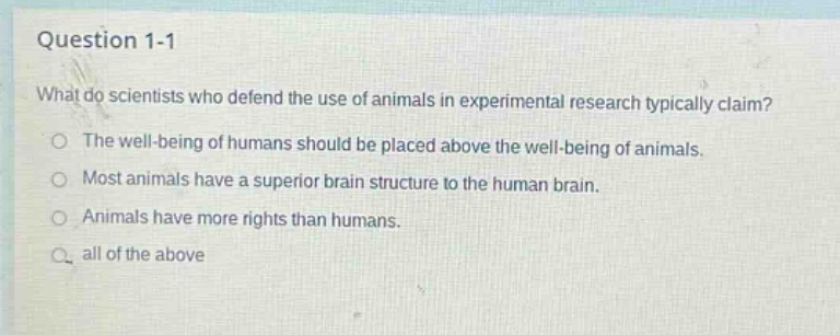 question 1 - 1\nwhat do scientists who defend the use of animals in experimental research typically claim?\nthe well - being of humans should be placed above the well - being of animals.\nmost animals have a superior brain structure to the human brain.\nanimals have more rights than humans.\nall of the above