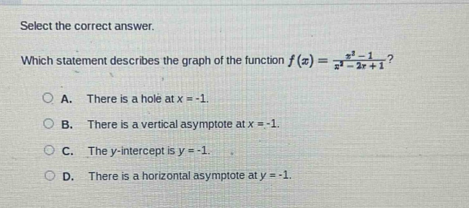 select the correct answer. which statement describes the graph of the function $f(x)=\frac{x^{2}-1}{x^{2}-2x + 1}$? a. there is a hole at $x=-1$. b. there is a vertical asymptote at $x=-1$. c. the y - intercept is $y=-1$. d. there is a horizontal asymptote at $y=-1$.