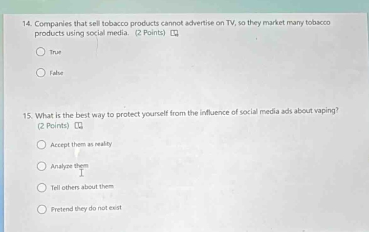 14. companies that sell tobacco products cannot advertise on tv, so they market many tobacco products using social media. (2 points) \ntrue\nfalse\n15. what is the best way to protect yourself from the influence of social media ads about vaping? (2 points) \naccept them as reality\nanalyze them\ntell others about them\npretend they do not exist