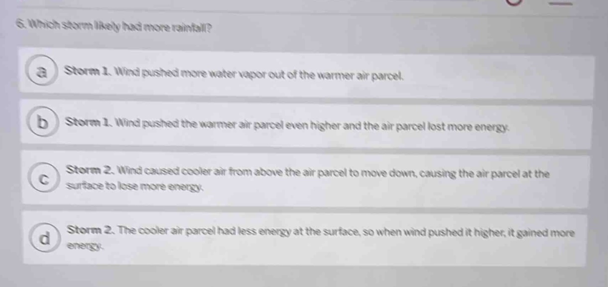6. which storm likely had more rainfall?\na storm 1. wind pushed more water vapor out of the warmer air parcel.\nb storm 1. wind pushed the warmer air parcel even higher and the air parcel lost more energy.\nc storm 2. wind caused cooler air from above the air parcel to move down, causing the air parcel at the surface to lose more energy.\nd storm 2. the cooler air parcel had less energy at the surface, so when wind pushed it higher, it gained more energy.