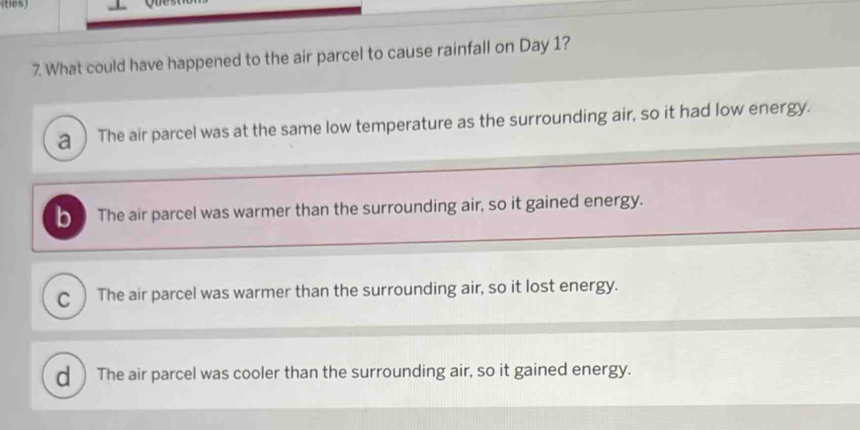7. what could have happened to the air parcel to cause rainfall on day 1?\na the air parcel was at the same low temperature as the surrounding air, so it had low energy.\nb the air parcel was warmer than the surrounding air, so it gained energy.\nc the air parcel was warmer than the surrounding air, so it lost energy.\nd the air parcel was cooler than the surrounding air, so it gained energy.