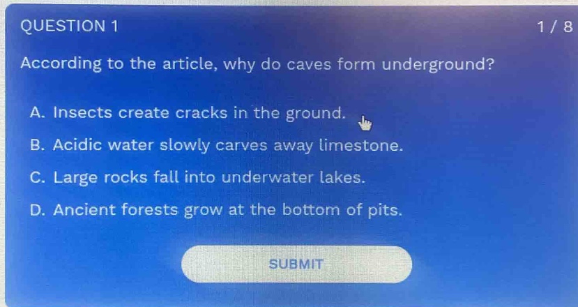 question 1\n1 / 8\naccording to the article, why do caves form underground?\na. insects create cracks in the ground.\nb. acidic water slowly carves away limestone.\nc. large rocks fall into underwater lakes.\nd. ancient forests grow at the bottom of pits.