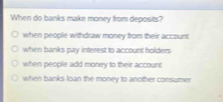 when do banks make money from deposits?\nwhen people withdraw money from their account\nwhen banks pay interest to account holders\nwhen people add money to their account\nwhen banks loan the money to another consumer