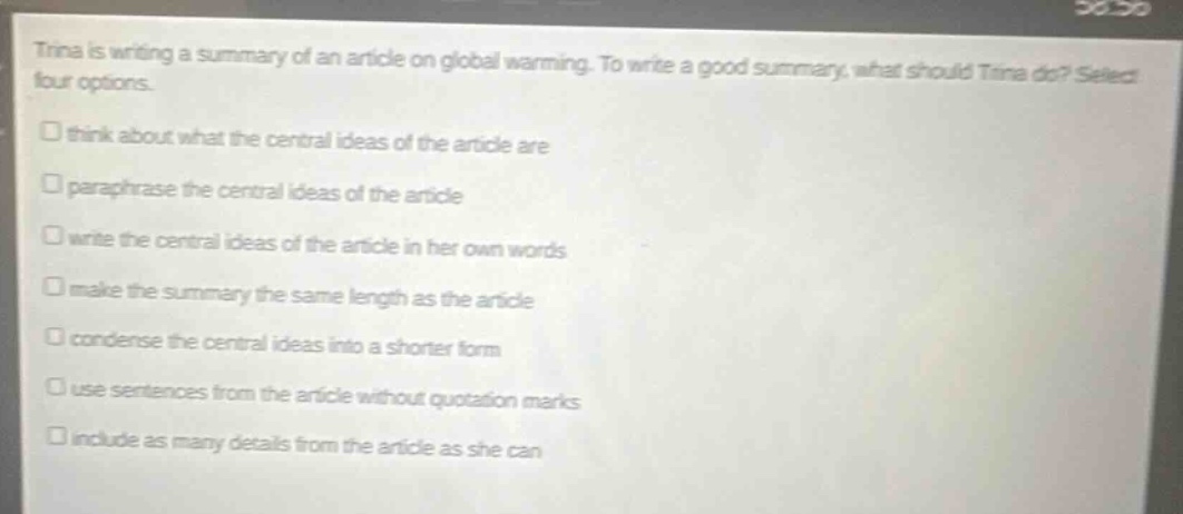 tina is writing a summary of an article on global warming. to write a good summary, what should tina do? select four options.\n□ think about what the central ideas of the article are\n□ paraphrase the central ideas of the article\n□ write the central ideas of the article in her own words\n□ make the summary the same length as the article\n□ condense the central ideas into a shorter form\n□ use sentences from the article without quotation marks\n□ include as many details from the article as she can