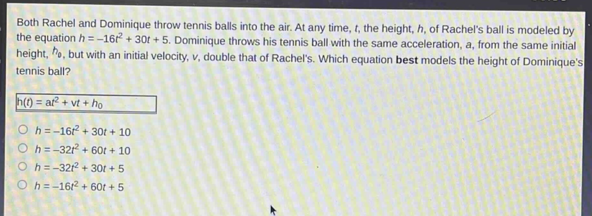 both rachel and dominique throw tennis balls into the air. at any time, t, the height, h, of rachels ball is modeled by the equation h = -16t² + 30t + 5. dominique throws his tennis ball with the same acceleration, a, from the same initial height, h₀, but with an initial velocity, v, double that of rachels. which equation best models the height of dominiques tennis ball?\nh(t)=at² + vt + h₀\n○ h = -16t² + 30t + 10\n○ h = -32t² + 60t + 10\n○ h = -32t² + 30t + 5\n○ h = -16t² + 60t + 5