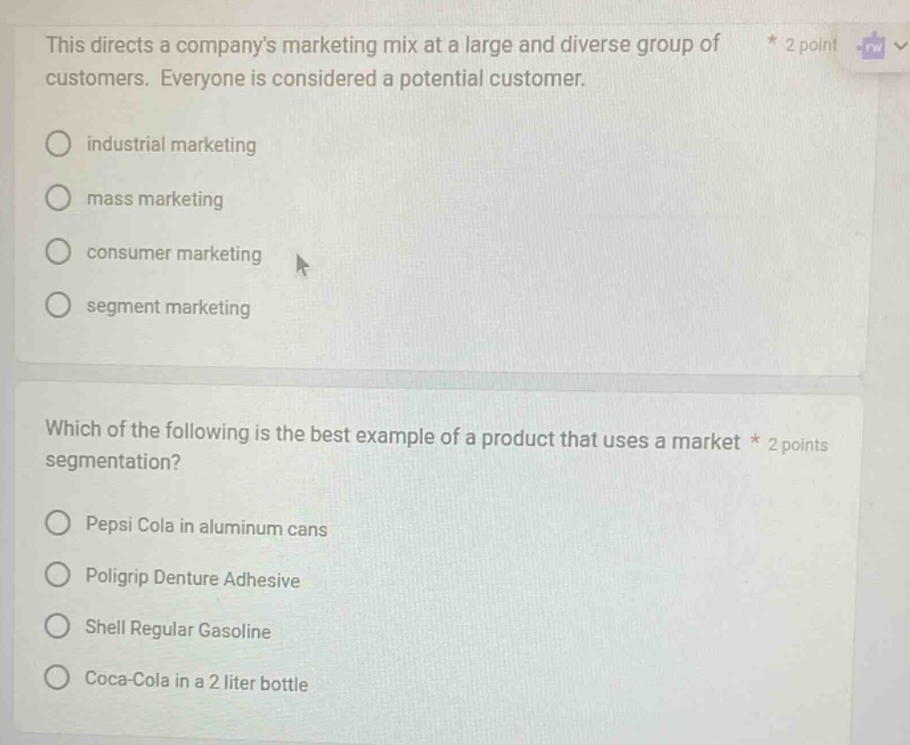 this directs a companys marketing mix at a large and diverse group of customers. everyone is considered a potential customer.\nindustrial marketing\nmass marketing\nconsumer marketing\nsegment marketing\nwhich of the following is the best example of a product that uses a market segmentation?\npepsi cola in aluminum cans\npoligrip denture adhesive\nshell regular gasoline\ncoca - cola in a 2 liter bottle