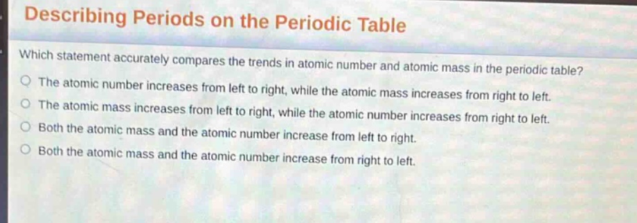 describing periods on the periodic table\nwhich statement accurately compares the trends in atomic number and atomic mass in the periodic table?\nthe atomic number increases from left to right, while the atomic mass increases from right to left.\nthe atomic mass increases from left to right, while the atomic number increases from right to left.\nboth the atomic mass and the atomic number increase from left to right.\nboth the atomic mass and the atomic number increase from right to left.