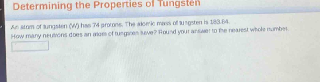 determining the properties of tungsten\nan atom of tungsten (w) has 74 protons. the atomic mass of tungsten is 183.84.\nhow many neutrons does an atom of tungsten have? round your answer to the nearest whole number.