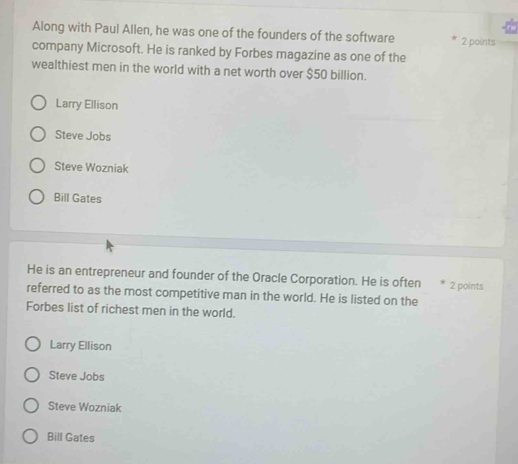 along with paul allen, he was one of the founders of the software company microsoft. he is ranked by forbes magazine as one of the wealthiest men in the world with a net worth over $50 billion.\nlarry ellison\nsteve jobs\nsteve wozniak\nbill gates\nhe is an entrepreneur and founder of the oracle corporation. he is often referred to as the most competitive man in the world. he is listed on the forbes list of richest men in the world.\nlarry ellison\nsteve jobs\nsteve wozniak\nbill gates