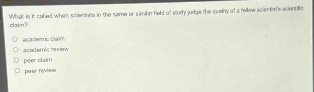 what is it called when scientists in the same or similar field of study judge the quality of a fellow scientists scientific claim?\n○ academic claim\n○ academic review\n○ peer claim\n○ peer review