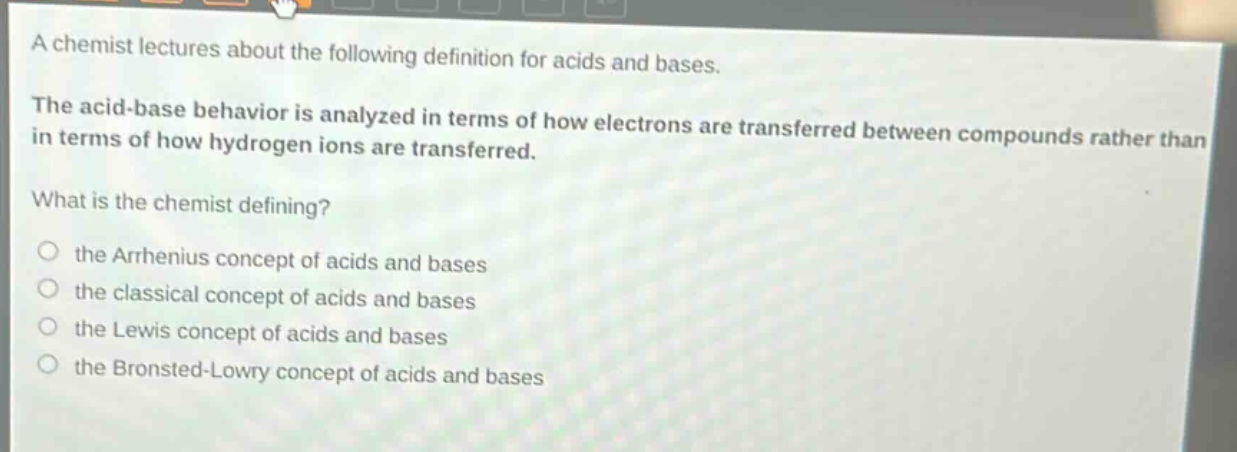 a chemist lectures about the following definition for acids and bases.\nthe acid - base behavior is analyzed in terms of how electrons are transferred between compounds rather than in terms of how hydrogen ions are transferred.\nwhat is the chemist defining?\no the arrhenius concept of acids and bases\no the classical concept of acids and bases\no the lewis concept of acids and bases\no the bronsted - lowry concept of acids and bases