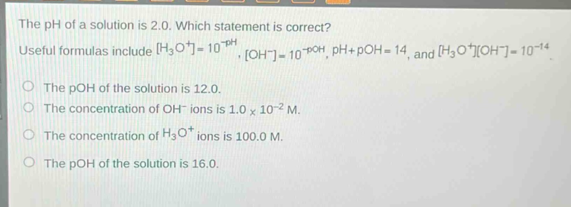 the ph of a solution is 2.0. which statement is correct? useful formulas include h₃o⁺=10⁻ᵖᴴ, oh⁻=10⁻ᵖᴼᴴ, ph + poh = 14, and h₃o⁺oh⁻=10⁻¹⁴. the poh of the solution is 12.0. the concentration of oh⁻ ions is 1.0×10⁻² m. the concentration of h₃o⁺ ions is 100.0 m. the poh of the solution is 16.0.