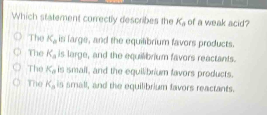 which statement correctly describes the $k_a$ of a weak acid?\nthe $k_a$ is large, and the equilibrium favors products.\nthe $k_a$ is large, and the equilibrium favors reactants.\nthe $k_a$ is small, and the equilibrium favors products.\nthe $k_a$ is small, and the equilibrium favors reactants.