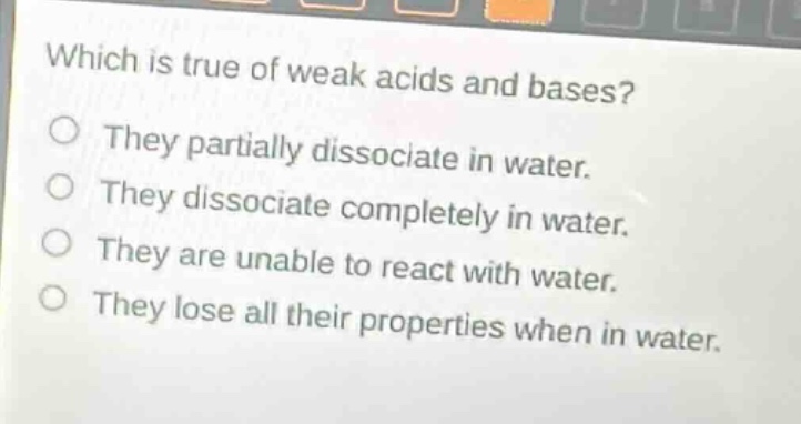 which is true of weak acids and bases?\nthey partially dissociate in water.\nthey dissociate completely in water.\nthey are unable to react with water.\nthey lose all their properties when in water.