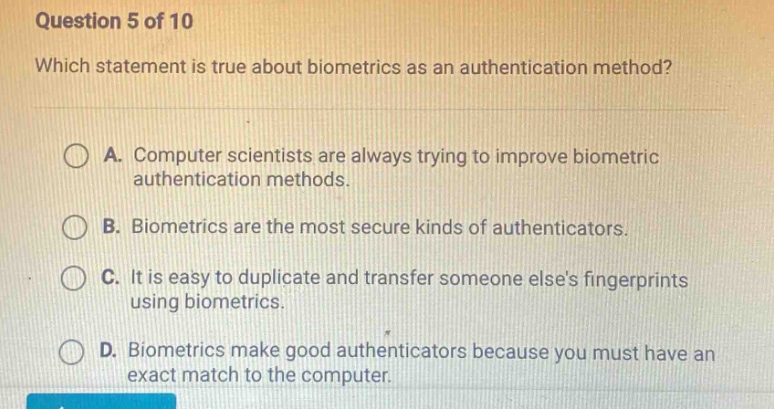 question 5 of 10\nwhich statement is true about biometrics as an authentication method?\na. computer scientists are always trying to improve biometric authentication methods.\nb. biometrics are the most secure kinds of authenticators.\nc. it is easy to duplicate and transfer someone elses fingerprints using biometrics.\nd. biometrics make good authenticators because you must have an exact match to the computer.