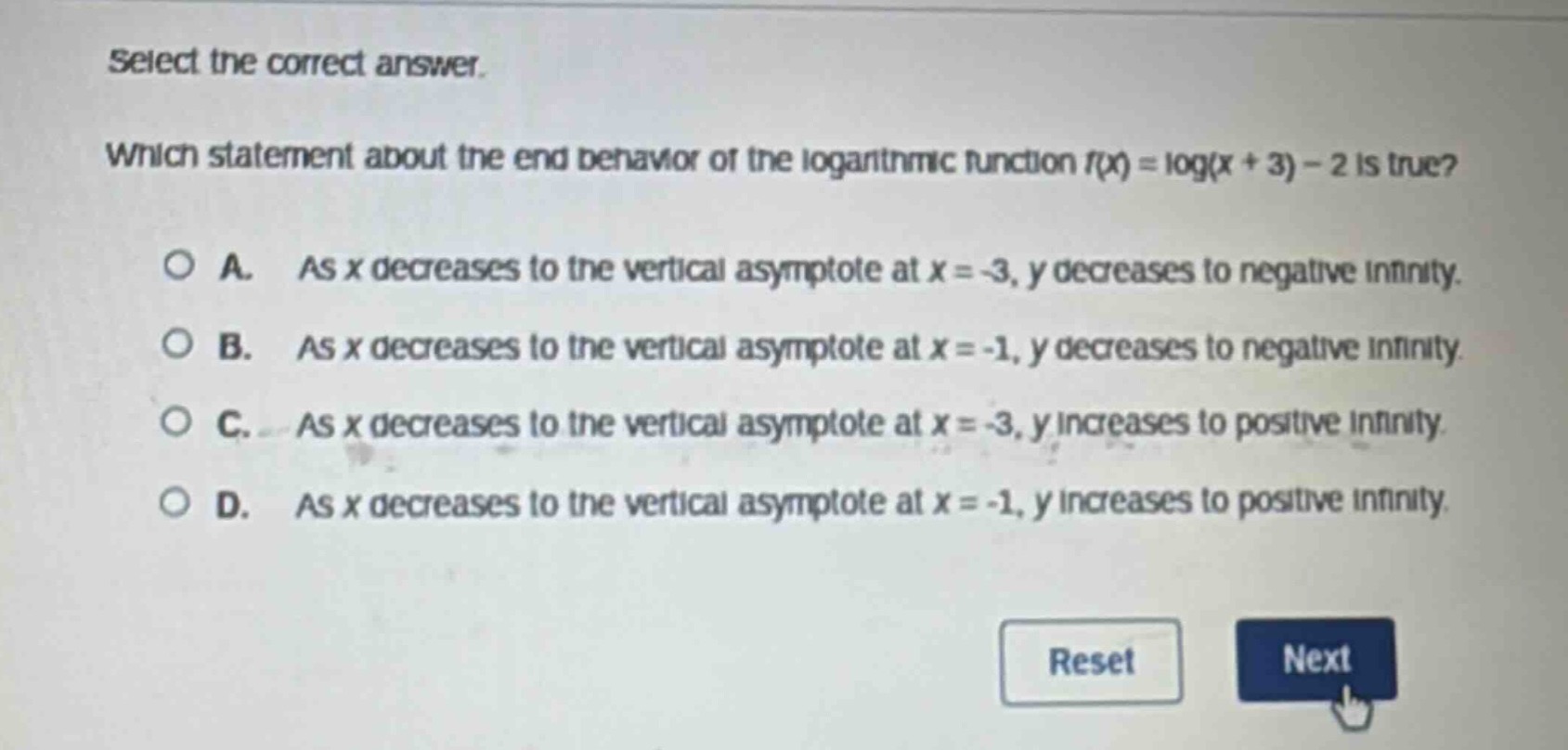 select the correct answer.\nwhich statement about the end - behavior of the logarithmic function (f(x)=log(x + 3)-2) is true?\na. as (x) decreases to the vertical asymptote at (x=-3), (y) decreases to negative infinity.\nb. as (x) decreases to the vertical asymptote at (x=-1), (y) decreases to negative infinity.\nc. as (x) decreases to the vertical asymptote at (x=-3), (y) increases to positive infinity.\nd. as (x) decreases to the vertical asymptote at (x=-1), (y) increases to positive infinity.