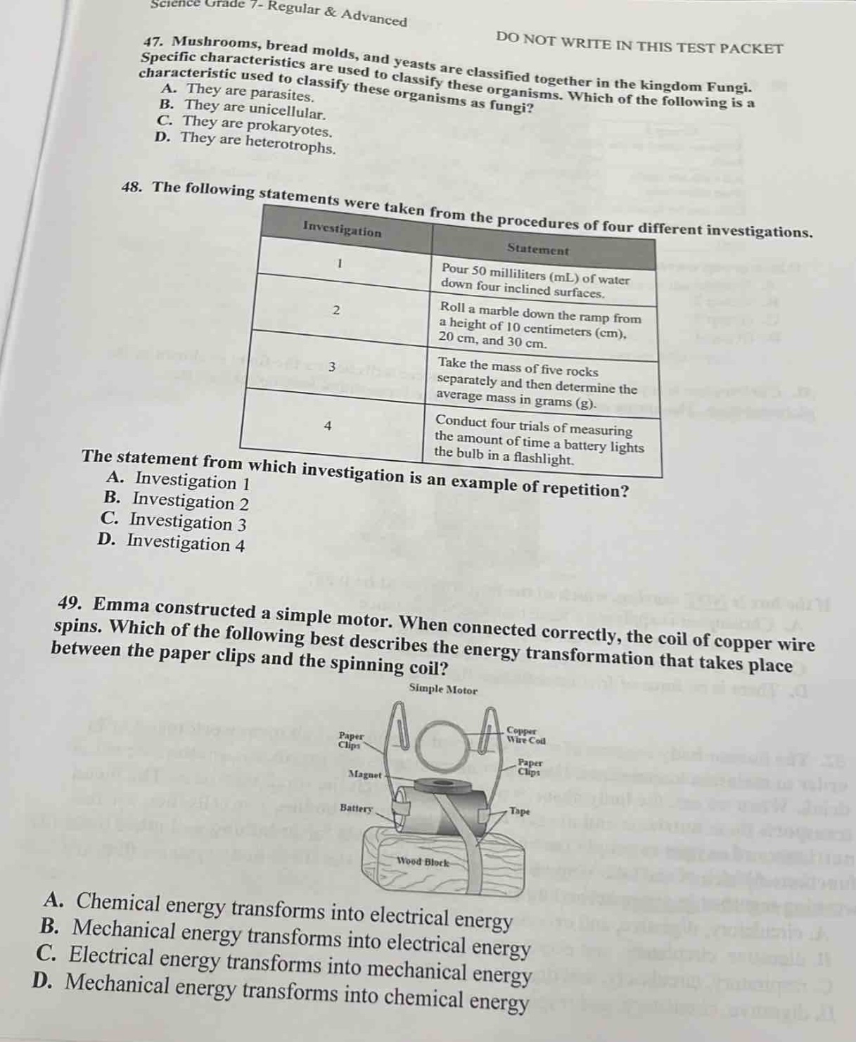 science grade 7 - regular & advanced\n47. mushrooms, bread molds, and yeasts are classified together in the kingdom fungi. specific characteristics are used to classify these organisms. which of the following is a characteristic used to classify these organisms as fungi?\na. they are unicellular.\nb. they are parasites.\nc. they are prokaryotic.\nd. they are heterotrophs.\n48. the following statements were taken from the procedures of four different investigations.\n|investigation|statement|\n|----|----| \n|1|pour 50 milliliters (ml) of water down four inclined surfaces.| \n|2|roll a marble down the ramp from a height of 10 centimeters (cm), 20 cm, and 30 cm.| \n|3|take the mass of five rocks separately and then determine the average mass in grams (g).| \n|4|conduct four trials of measuring the amount of time a battery lights the bulb in a flashlight.| \nthe statement from which investigation is an example of repetition?\na. investigation 1\nb. investigation 2\nc. investigation 3\nd. investigation 4\n49. emma constructed a simple motor. when connected correctly, the coil of copper wire spins. which of the following best describes the energy transformation that takes place between the paper clips and the spinning coil?\na. chemical energy transforms into electrical energy\nb. mechanical energy transforms into electrical energy\nc. electrical energy transforms into mechanical energy\nd. mechanical energy transforms into chemical energy