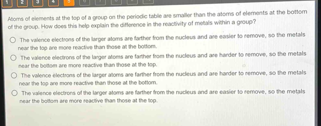 atoms of elements at the top of a group on the periodic table are smaller than the atoms of elements at the bottom of the group. how does this help explain the difference in the reactivity of metals within a group?\nthe valence electrons of the larger atoms are farther from the nucleus and are easier to remove, so the metals near the top are more reactive than those at the bottom.\nthe valence electrons of the larger atoms are farther from the nucleus and are harder to remove, so the metals near the bottom are more reactive than those at the top.\nthe valence electrons of the larger atoms are farther from the nucleus and are harder to remove, so the metals near the top are more reactive than those at the bottom.\nthe valence electrons of the larger atoms are farther from the nucleus and are easier to remove, so the metals near the bottom are more reactive than those at the top.