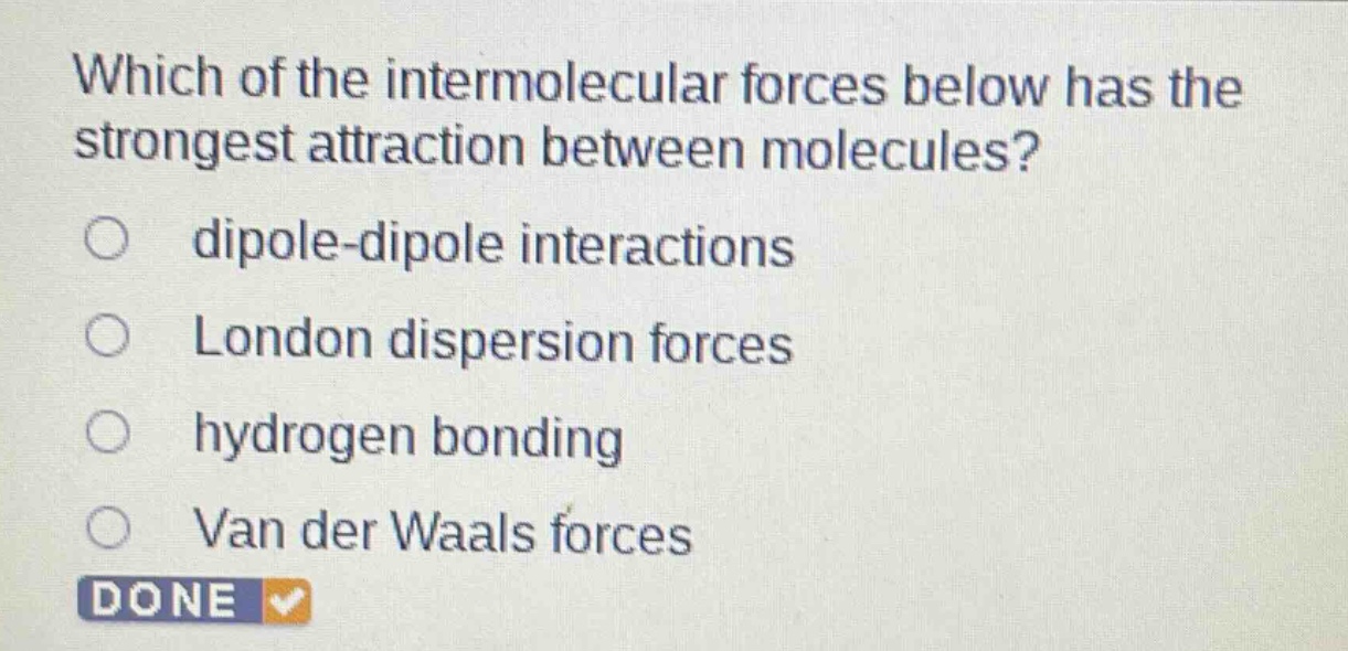 which of the intermolecular forces below has the strongest attraction between molecules?\ndipole - dipole interactions\nlondon dispersion forces\nhydrogen bonding\nvan der waals forces
