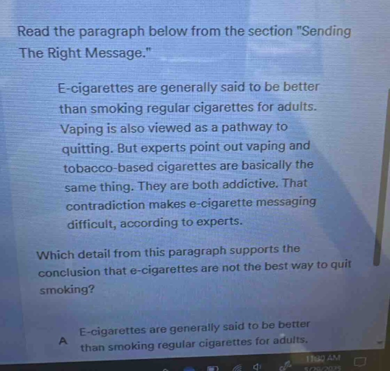 read the paragraph below from the section \sending the right message.\ e - cigarettes are generally said to be better than smoking regular cigarettes for adults. vaping is also viewed as a pathway to quitting. but experts point out vaping and tobacco - based cigarettes are basically the same thing. they are both addictive. that contradiction makes e - cigarette messaging difficult, according to experts. which detail from this paragraph supports the conclusion that e - cigarettes are not the best way to quit smoking? a e - cigarettes are generally said to be better than smoking regular cigarettes for adults.