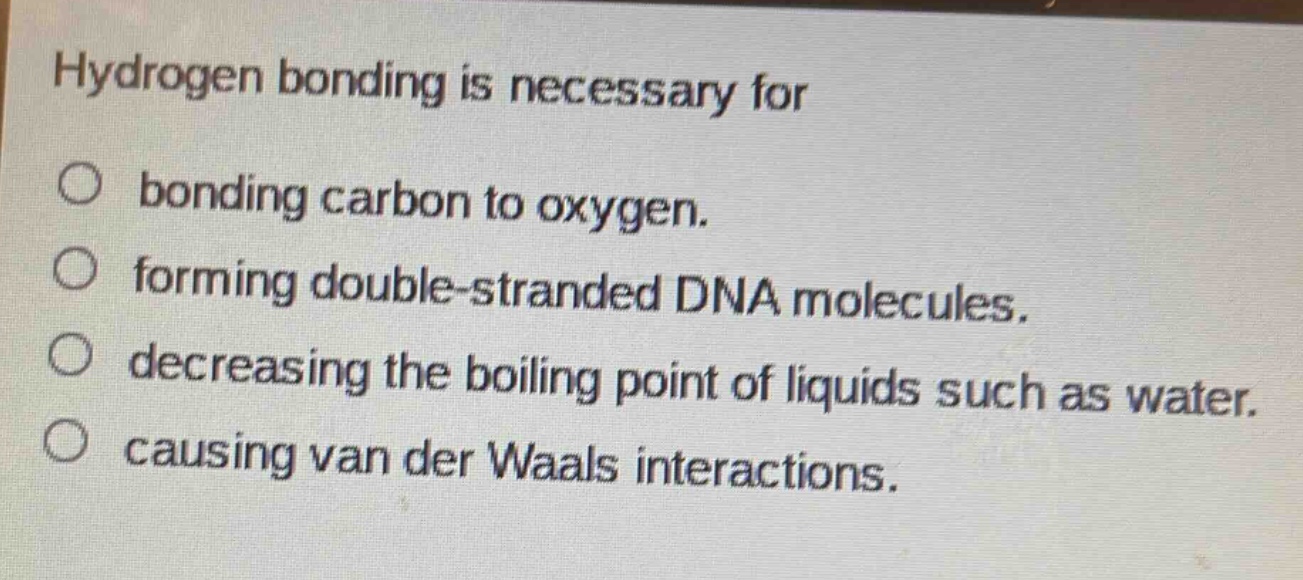 hydrogen bonding is necessary for\n○ bonding carbon to oxygen.\n○ forming double - stranded dna molecules.\n○ decreasing the boiling point of liquids such as water.\n○ causing van der waals interactions.