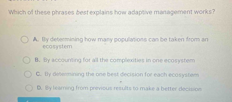 which of these phrases best explains how adaptive management works?\na. by determining how many populations can be taken from an ecosystem\nb. by accounting for all the complexities in one ecosystem\nc. by determining the one best decision for each ecosystem\nd. by learning from previous results to make a better decision