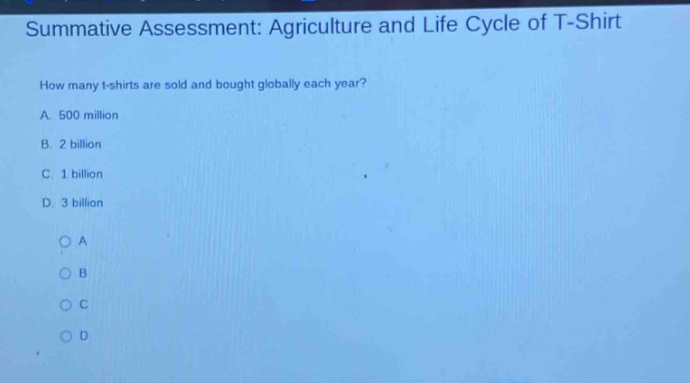 summative assessment: agriculture and life cycle of t - shirt\nhow many t - shirts are sold and bought globally each year?\na. 500 million\nb. 2 billion\nc. 1 billion\nd. 3 billion\n○a\n○b\n○c\n○d