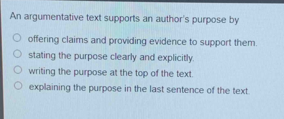 an argumentative text supports an authors purpose by\n offering claims and providing evidence to support them.\n stating the purpose clearly and explicitly.\n writing the purpose at the top of the text.\n explaining the purpose in the last sentence of the text.