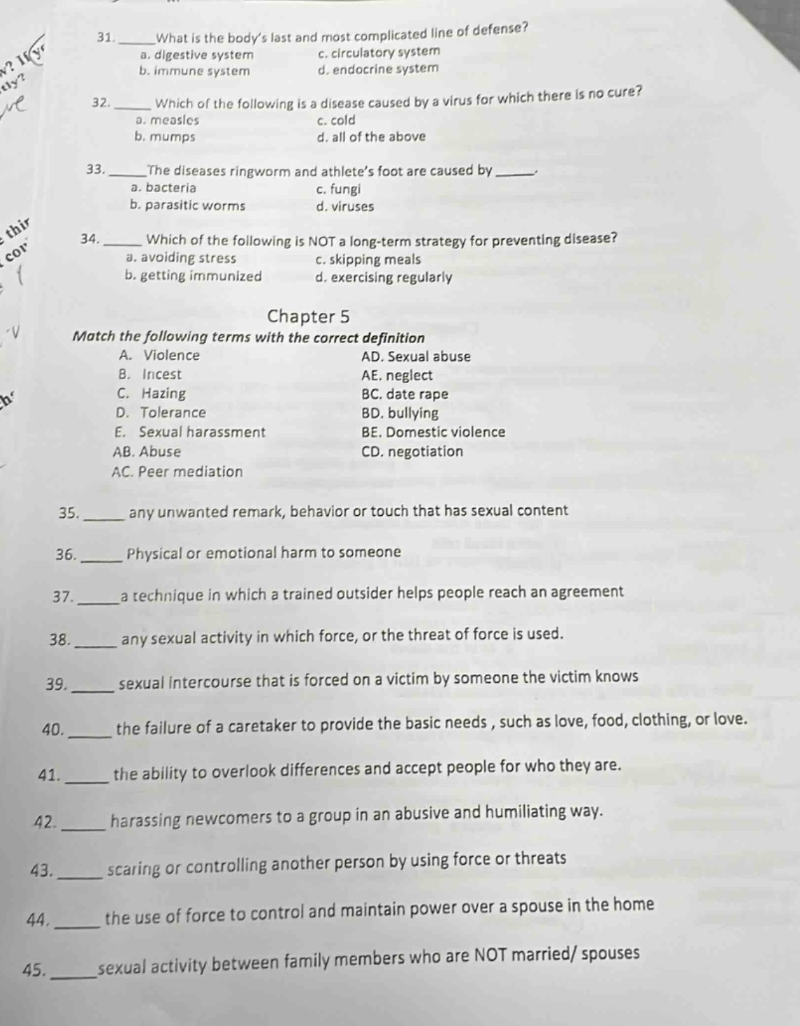 31. what is the bodys last and most complicated line of defense?\na. digestive system c. circulatory system\nb. immune system d. endocrine system\n32. which of the following is a disease caused by a virus for which there is no cure?\na. measles c. cold\nb. mumps d. all of the above\n33. the diseases ringworm and athletes foot are caused by ___.\na. bacteria c. fungi\nb. parasitic worms d. viruses\n34. which of the following is not a long - term strategy for preventing disease?\na. avoiding stress c. skipping meals\nb. getting immunized d. exercising regularly\nchapter 5\nmatch the following terms with the correct definition\na. violence ad. sexual abuse\nb. incest ae. neglect\nc. hazing bc. date rape\nd. tolerance bd. bullying\ne. sexual harassment be. domestic violence\nab. abuse cd. negotiation\nac. peer mediation\n35. ___ any unwanted remark, behavior or touch that has sexual content\n36. ___ physical or emotional harm to someone\n37. ___ a technique in which a trained outsider helps people reach an agreement\n38. ___ any sexual activity in which force, or the threat of force is used.\n39. ___ sexual intercourse that is forced on a victim by someone the victim knows\n40. ___ the failure of a caretaker to provide the basic needs, such as love, food, clothing, or love.\n41. ___ the ability to overlook differences and accept people for who they are.\n42. ___ harassing newcomers to a group in an abusive and humiliating way.\n43. ___ scaring or controlling another person by using force or threats\n44. ___ the use of force to control and maintain power over a spouse in the home\n45. ___ sexual activity between family members who are not married/ spouses