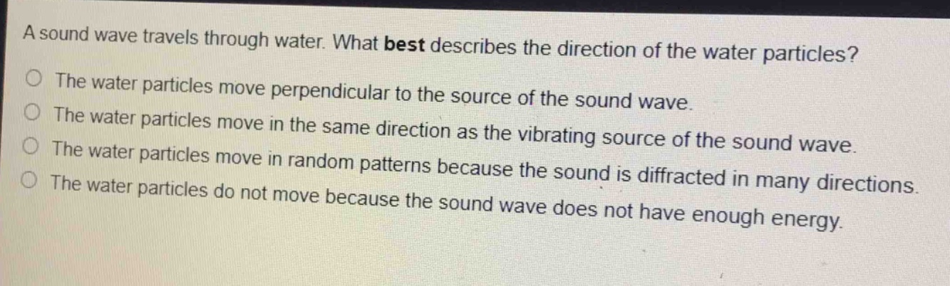 a sound wave travels through water. what best describes the direction of the water particles?\nthe water particles move perpendicular to the source of the sound wave.\nthe water particles move in the same direction as the vibrating source of the sound wave.\nthe water particles move in random patterns because the sound is diffracted in many directions.\nthe water particles do not move because the sound wave does not have enough energy.