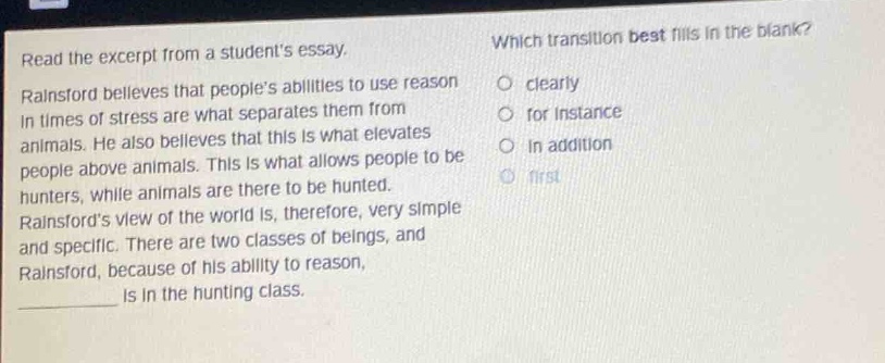 read the excerpt from a students essay. rainsford believes that peoples abilities to use reason in times of stress are what separates them from animals. he also believes that this is what elevates people above animals. this is what allows people to be hunters, while animals are there to be hunted. rainsfords view of the world is, therefore, very simple and specific. there are two classes of beings, and rainsford, because of his ability to reason, is in the hunting class. which transition best fills in the blank? clearly for instance in addition first