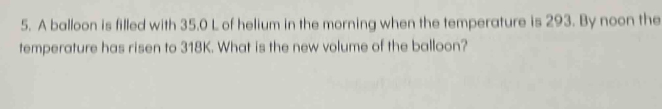 5. a balloon is filled with 35.0 l of helium in the morning when the temperature is 293. by noon the temperature has risen to 318k. what is the new volume of the balloon?