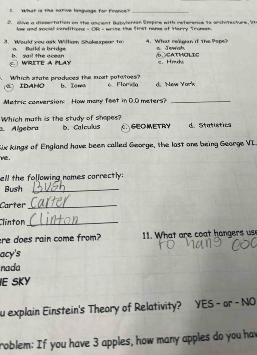 1. what is the native language for france?\n2. give a dissertation on the ancient babylonian empire with reference to architecture, lit - law and social conditions - or - write the first name of harry truman.\n3. would you ask william shakespear to:\na. build a bridge\nb. sail the ocean\nc. write a play\n4. what religion if the pope?\na. jewish\nb. catholic\nc. hindu\n5. which state produces the most potatoes?\na. idaho\nb. iowa\nc. florida\nd. new york\nmetric conversion: how many feet in 0.0 meters?\nwhich math is the study of shapes?\na. algebra\nb. calculus\nc. geometry\nd. statistics\nsix kings of england have been called george, the last one being george vi.\nspell the following names correctly:\nbush\ncarter\nclinton\nwhere does rain come from?\n11. what are coat hangers used for?\ncan you explain einsteins theory of relativity? yes - or - no\nproblem: if you have 3 apples, how many apples do you have?