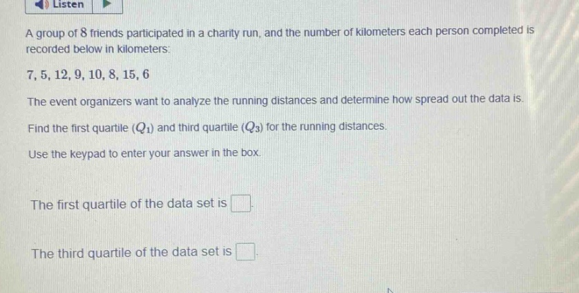 a group of 8 friends participated in a charity run, and the number of kilometers each person completed is recorded below in kilometers: 7, 5, 12, 9, 10, 8, 15, 6. the event organizers want to analyze the running distances and determine how spread out the data is. find the first quartile ($q_1$) and third quartile ($q_3$) for the running distances. use the keypad to enter your answer in the box. the first quartile of the data set is . the third quartile of the data set is .