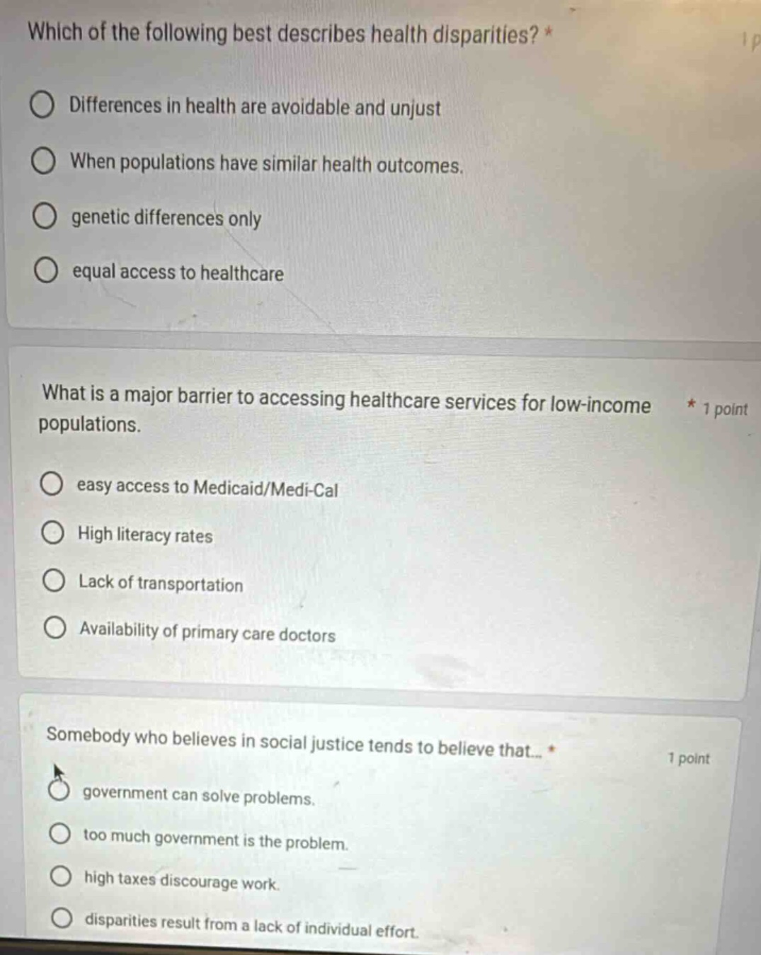 which of the following best describes health disparities? *\ndifferences in health are avoidable and unjust\nwhen populations have similar health outcomes.\ngenetic differences only\nequal access to healthcare\n\nwhat is a major barrier to accessing healthcare services for low - income populations. * 1 point\neasy access to medicaid/medi - cal\nhigh literacy rates\nlack of transportation\navailability of primary care doctors\n\nsomebody who believes in social justice tends to believe that... * 1 point\ngovernment can solve problems.\ntoo much government is the problem.\nhigh taxes discourage work.\ndisparities result from a lack of individual effort.