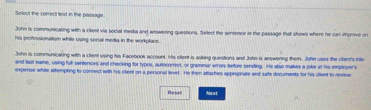 select the correct text in the passage. john is communicating with a client via social media and answering questions. select the sentence in the passage that shows where he can improve on his professionalism while using social media in the workplace. john is communicating with a client using his facebook account. his client is asking questions and john is answering them. john uses the clients title and last name, using full sentences and checking for typos, autocorrect, or grammar errors before sending. he also makes a joke at his employers expense while attempting to connect with his client on a personal level. he then attaches appropriate and safe documents for his client to review.