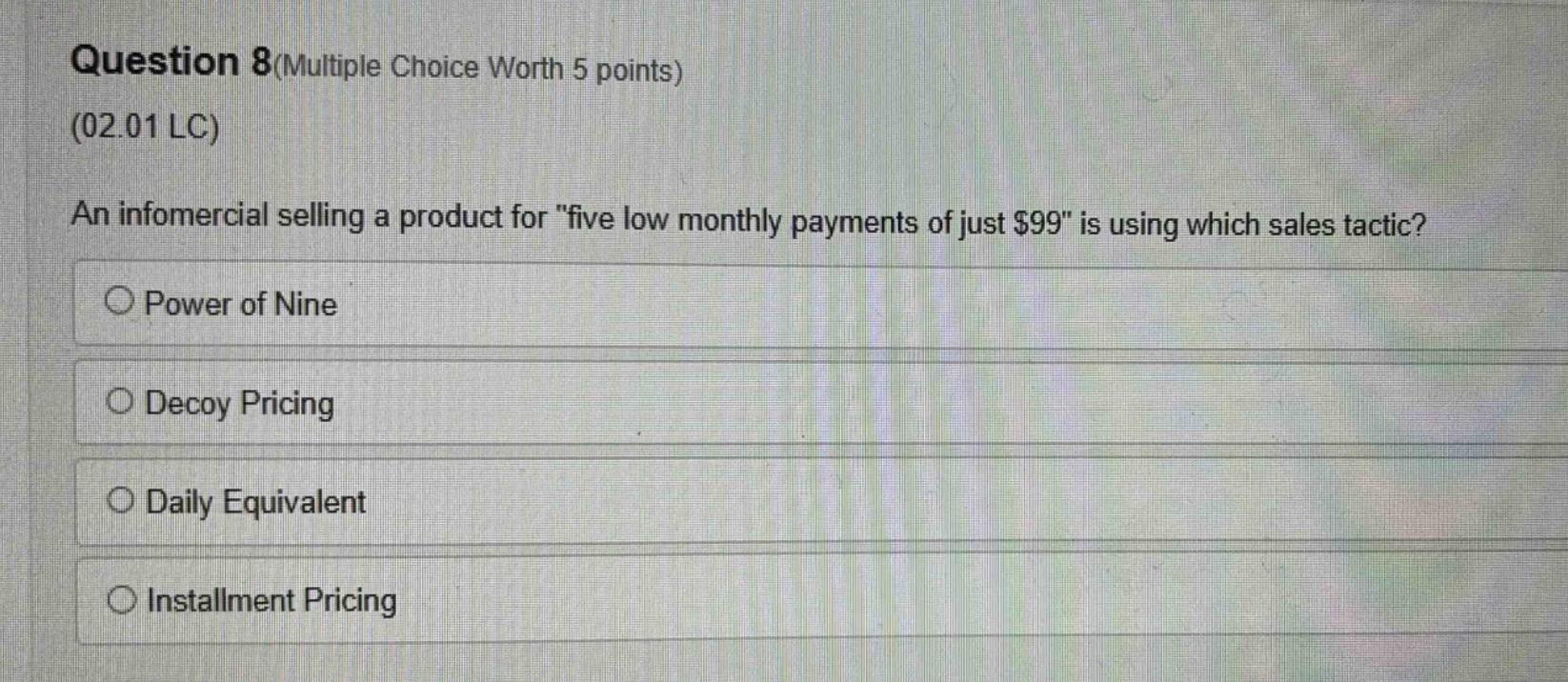 question 8(multiple choice worth 5 points)\n(02.01 lc)\nan infomercial selling a product for \five low monthly payments of just $99\ is using which sales tactic?\n○ power of nine\n○ decoy pricing\n○ daily equivalent\n○ installment pricing