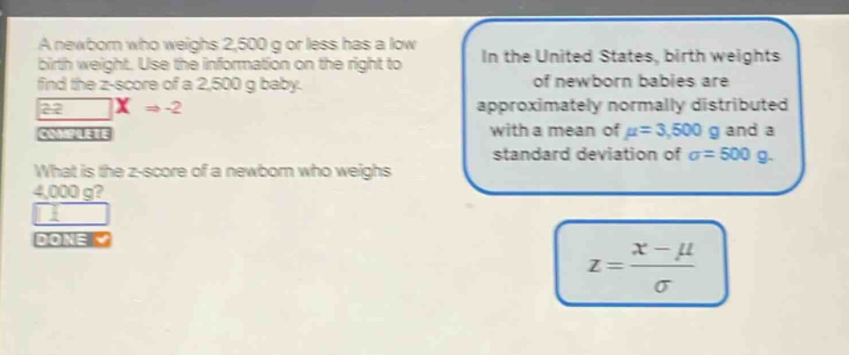 a newborn who weighs 2,500 g or less has a low birth weight. use the information on the right to find the z - score of a 2,500 g baby. in the united states, birth weights of newborn babies are approximately normally distributed with a mean of $mu = 3,500$ g and a standard deviation of $sigma = 500$ g. what is the z - score of a newborn who weighs 4,000 g? $z=\frac{x - mu}{sigma}$