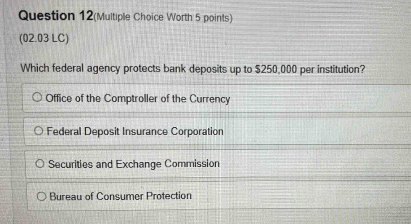 question 12(multiple choice worth 5 points)\n(02.03 lc)\nwhich federal agency protects bank deposits up to $250,000 per institution?\noffice of the comptroller of the currency\nfederal deposit insurance corporation\nsecurities and exchange commission\nbureau of consumer protection