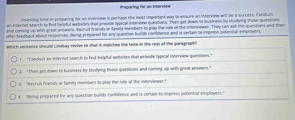 preparing for an interview\ninvesting time in preparing for an interview is perhaps the most important way to ensure an interview will be a success. conduct an internet search to find helpful websites that provide typical interview questions. then get down to business by studying those questions and coming up with great answers. recruit friends or family members to play the role of the interviewer. they can ask the questions and then offer feedback about responses. being prepared for any question builds confidence and is certain to impress potential employers.\nwhich sentence should lindsay revise so that it matches the tone in the rest of the paragraph?\n1. \conduct an internet search to find helpful websites that provide typical interview questions.\\n2. \then get down to business by studying those questions and coming up with great answers.\\n3. \recruit friends or family members to play the role of the interviewer.\\n4. \being prepared for any question builds confidence and is certain to impress potential employers.\