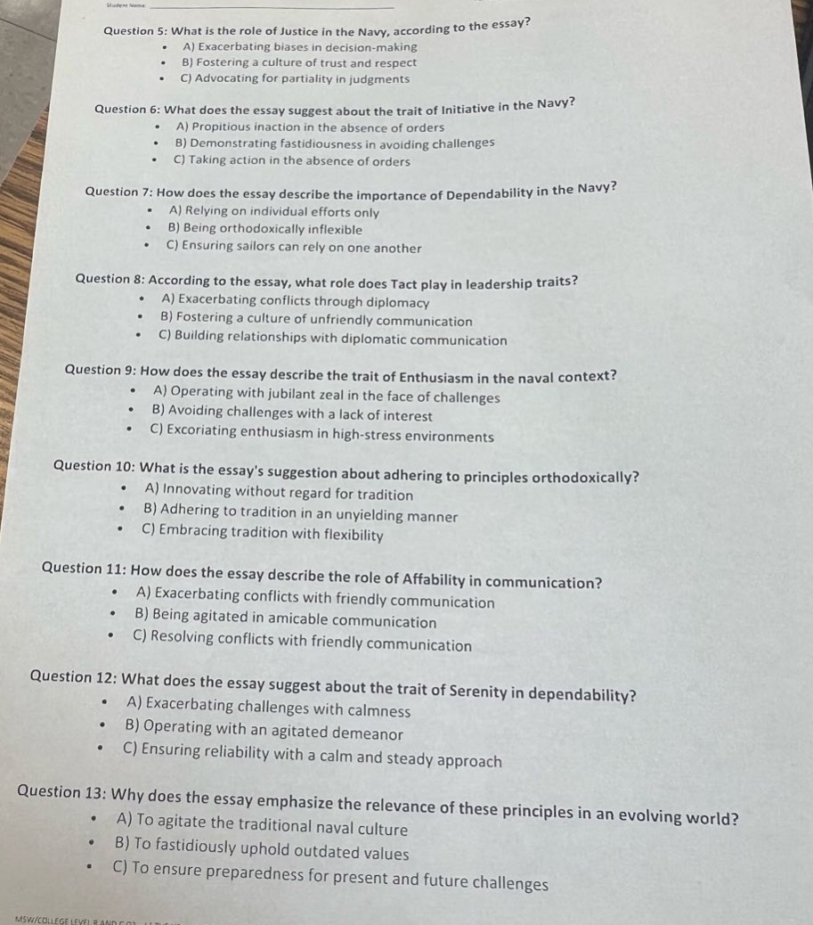 question 5: what is the role of justice in the navy, according to the essay?\n a) exacerbating biases in decision - making\n b) fostering a culture of trust and respect\n c) advocating for partiality in judgments\nquestion 6: what does the essay suggest about the trait of initiative in the navy?\n a) propitious inaction in the absence of orders\n b) demonstrating fastidiousness in avoiding challenges\n c) taking action in the absence of orders\nquestion 7: how does the essay describe the importance of dependability in the navy?\n a) relying on individual efforts only\n b) being orthodoxically inflexible\n c) ensuring sailors can rely on one another\nquestion 8: according to the essay, what role does tact play in leadership traits?\n a) exacerbating conflicts through diplomacy\n b) fostering a culture of unfriendly communication\n c) building relationships with diplomatic communication\nquestion 9: how does the essay describe the trait of enthusiasm in the naval context?\n a) operating with jubilant zeal in the face of challenges\n b) avoiding challenges with a lack of interest\n c) excoriating enthusiasm in high - stress environments\nquestion 10: what is the essays suggestion about adhering to principles orthodoxically?\n a) innovating without regard for tradition\n b) adhering to tradition in an unyielding manner\n c) embracing tradition with flexibility\nquestion 11: how does the essay describe the role of affability in communication?\n a) exacerbating conflicts with friendly communication\n b) being agitated in amicable communication\n c) resolving conflicts with friendly communication\nquestion 12: what does the essay suggest about the trait of serenity in dependability?\n a) exacerbating challenges with calmness\n b) operating with an agitated demeanor\n c) ensuring reliability with a calm and steady approach\nquestion 13: why does the essay emphasize the relevance of these principles in an evolving world?\n a) to agitate the traditional naval culture\n b) to fastidiously uphold outdated values\n c) to ensure preparedness for present and future challenges