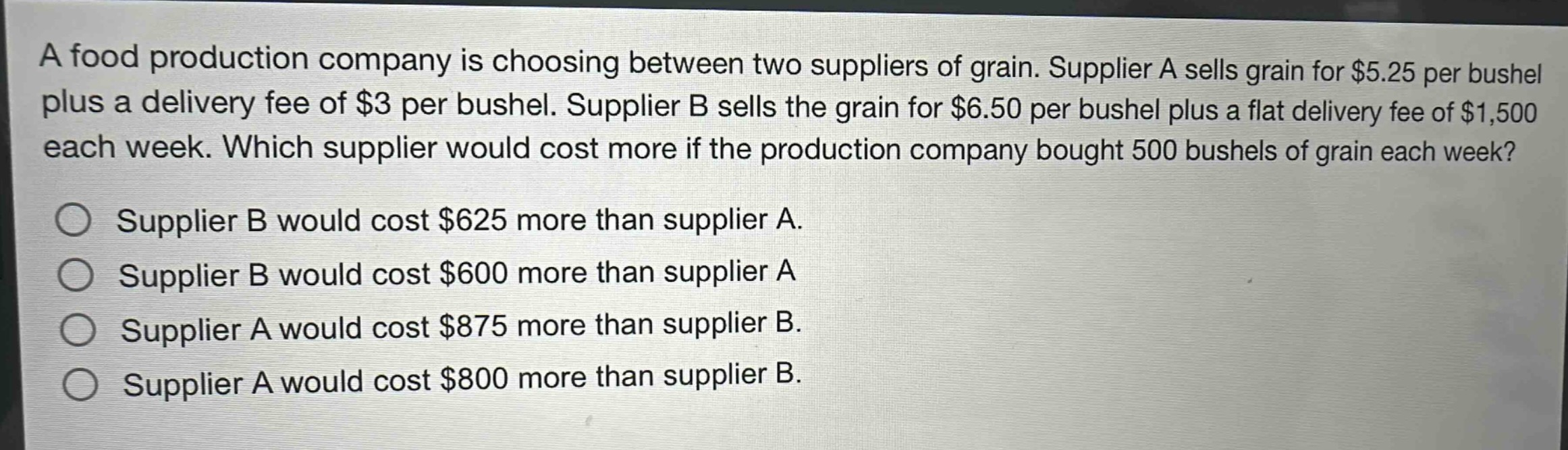 a food production company is choosing between two suppliers of grain. supplier a sells grain for $5.25 per bushel plus a delivery fee of $3 per bushel. supplier b sells the grain for $6.50 per bushel plus a flat delivery fee of $1,500 each week. which supplier would cost more if the production company bought 500 bushels of grain each week? supplier b would cost $625 more than supplier a. supplier b would cost $600 more than supplier a supplier a would cost $875 more than supplier b. supplier a would cost $800 more than supplier b.