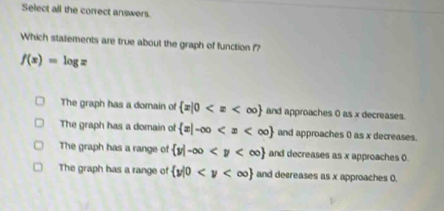 select all the correct answers. which statements are true about the graph of function f? f(x)=log x the graph has a domain of {x|0 < x < ∞} and approaches 0 as x decreases. the graph has a domain of {x|-∞ < x < ∞} and approaches 0 as x decreases. the graph has a range of {y|-∞ < y < ∞} and decreases as x approaches 0. the graph has a range of {y|0 < y < ∞} and decreases as x approaches 0.