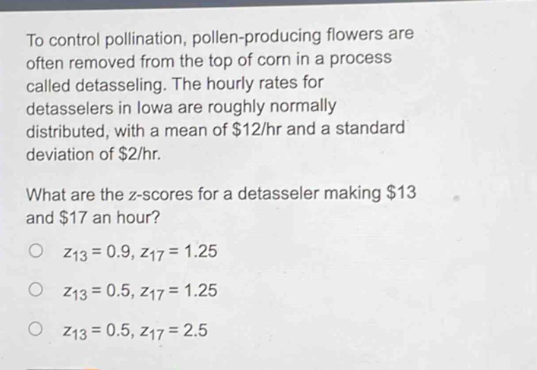 to control pollination, pollen - producing flowers are often removed from the top of corn in a process called detasseling. the hourly rates for detasselers in iowa are roughly normally distributed, with a mean of $12/hr and a standard deviation of $2/hr.\nwhat are the z - scores for a detasseler making $13 and $17 an hour?\n$z_{13}=0.9,z_{17}=1.25$\n$z_{13}=0.5,z_{17}=1.25$\n$z_{13}=0.5,z_{17}=2.5$