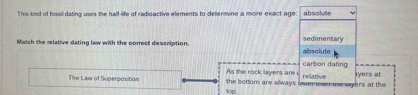 this kind of fossil dating uses the half - life of radioactive elements to determine a more exact age: absolute match the relative dating law with the correct description. the law of superposition as the rock layers are u the bottom are always older than the layers at the top.