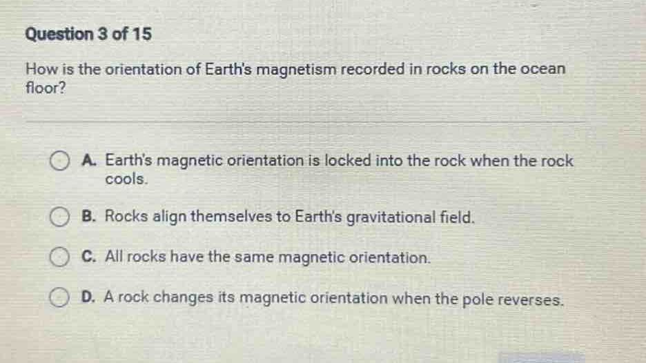 question 3 of 15\nhow is the orientation of earths magnetism recorded in rocks on the ocean floor?\na. earths magnetic orientation is locked into the rock when the rock cools.\nb. rocks align themselves to earths gravitational field.\nc. all rocks have the same magnetic orientation.\nd. a rock changes its magnetic orientation when the pole reverses.