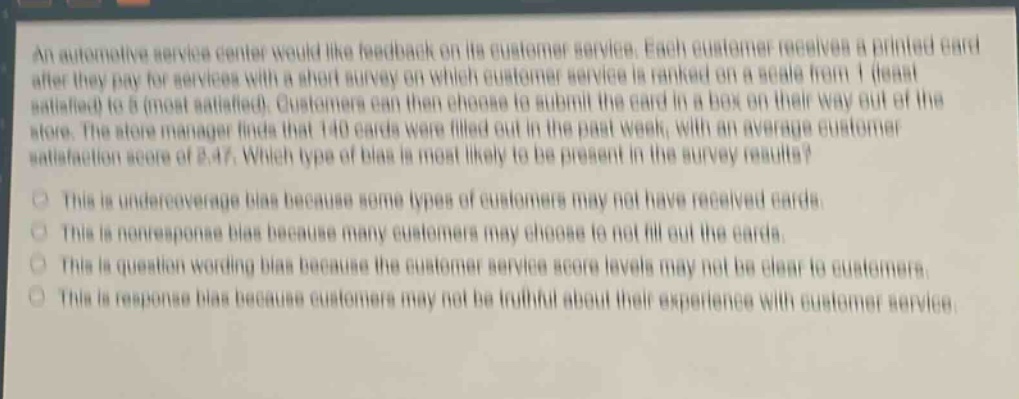 an automotive service center would like feedback on its customer service. each customer receives a printed card after they pay for services with a short survey on which customer service is ranked on a scale from 1 (least satisfied) to 6 (most satisfied). customers can then choose to submit the card in a box on their way out of the store. the store manager finds that 140 cards were filled out in the past week, with an average customer satisfaction score of 3.47. which type of bias is most likely to be present in the survey results?\nthis is undercoverage bias because some types of customers may not have received cards.\nthis is non - response bias because many customers may choose to not fill out the cards.\nthis is question wording bias because the customer service score levels may not be clear to customers.\nthis is response bias because customers may not be truthful about their experience with customer service.