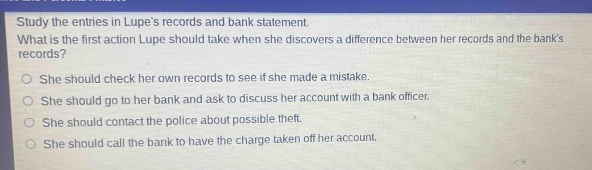 study the entries in lupes records and bank statement. what is the first action lupe should take when she discovers a difference between her records and the banks records? she should check her own records to see if she made a mistake. she should go to her bank and ask to discuss her account with a bank officer. she should contact the police about possible theft. she should call the bank to have the charge taken off her account.