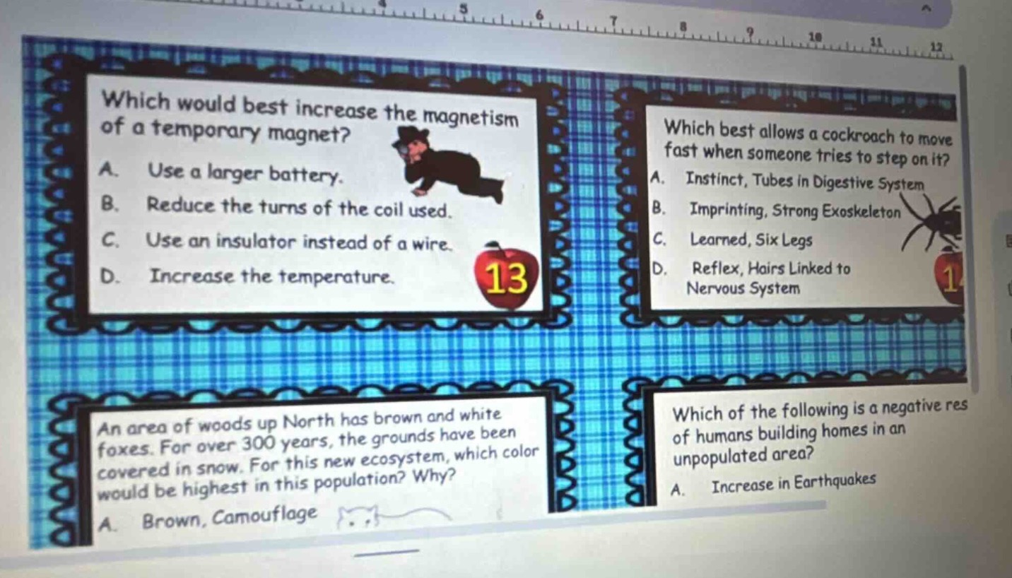 which would best increase the magnetism of a temporary magnet? a. use a larger battery. b. reduce the turns of the coil used. c. use an insulator instead of a wire. d. increase the temperature. which best allows a cockroach to move fast when someone tries to step on it? a. instinct, tubes in digestive system b. imprinting, strong exoskeleton c. learned, six legs d. reflex, hairs linked to nervous system an area of woods up north has brown and white foxes. for over 300 years, the grounds have been covered in snow. for this new ecosystem, which color would be highest in this population? why? a. brown, camouflage which of the following is a negative res of humans building homes in an unpopulated area? a. increase in earthquakes